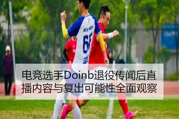 电竞选手Doinb退役传闻后直播内容与复出可能性全面观察